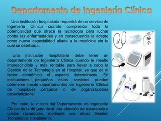 Una institución hospitalaria requerirá de un servicio de
Ingeniería Clínica cuando comprenda toda la
potencialidad que ofrece la tecnología para luchar
contra las enfermedades y en consecuencia la acepte
como nueva especialidad aliada a la medicina sin la
cual se debilitaría.
Una institución hospitalaria debe tener un
departamento de Ingeniería Clínica cuando le resulte
imprescindible y más rentable para llevar a cabo la
Gestión de la Tecnología en el Hospital, ya que es el
factor económico el aspecto determinante. En
instituciones pequeñas estos servicios pueden
obtenerse desde departamentos de Ingeniería Clínica
de hospitales cercanos o de organizaciones
especializadas.
Por tanto, la misión del Departamento de Ingeniería
Clínica es la de garantizar una atención de excelencia a
costos razonables, mediante una eficaz Gestión
Tecnológica Hospitalaria.
 