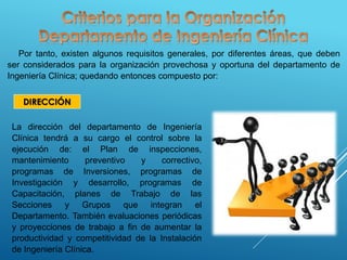 Por tanto, existen algunos requisitos generales, por diferentes áreas, que deben
ser considerados para la organización provechosa y oportuna del departamento de
Ingeniería Clínica; quedando entonces compuesto por:
DIRECCIÓN
La dirección del departamento de Ingeniería
Clínica tendrá a su cargo el control sobre la
ejecución de: el Plan de inspecciones,
mantenimiento preventivo y correctivo,
programas de Inversiones, programas de
Investigación y desarrollo, programas de
Capacitación, planes de Trabajo de las
Secciones y Grupos que integran el
Departamento. También evaluaciones periódicas
y proyecciones de trabajo a fin de aumentar la
productividad y competitividad de la Instalación
de Ingeniería Clínica.
 