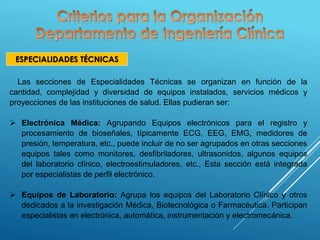 ESPECIALIDADES TÉCNICAS
Las secciones de Especialidades Técnicas se organizan en función de la
cantidad, complejidad y diversidad de equipos instalados, servicios médicos y
proyecciones de las instituciones de salud. Ellas pudieran ser:
 Electrónica Médica: Agrupando Equipos electrónicos para el registro y
procesamiento de bioseñales, típicamente ECG, EEG, EMG, medidores de
presión, temperatura, etc., puede incluir de no ser agrupados en otras secciones
equipos tales como monitores, desfibriladores, ultrasonidos, algunos equipos
del laboratorio clínico, electroestimuladores, etc., Esta sección está integrada
por especialistas de perfil electrónico.
 Equipos de Laboratorio: Agrupa los equipos del Laboratorio Clínico y otros
dedicados a la investigación Médica, Biotecnológica o Farmacéutica. Participan
especialistas en electrónica, automática, instrumentación y electromecánica.
 