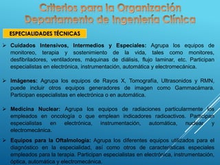 ESPECIALIDADES TÉCNICAS
 Cuidados Intensivos, Intermedios y Especiales: Agrupa los equipos de
monitoreo, terapia y sostenimiento de la vida, tales como monitores,
desfibriladores, ventiladores, máquinas de diálisis, flujo laminar, etc. Participan
especialistas en electrónica, instrumentación, automática y electromecánica.
 Imágenes: Agrupa los equipos de Rayos X, Tomografía, Ultrasonidos y RMN,
puede incluir otros equipos generadores de imagen como Gammacámara.
Participan especialistas en electrónica o en automática.
 Medicina Nuclear: Agrupa los equipos de radiaciones particularmente los
empleados en oncología o que emplean indicadores radioactivos. Participan
especialistas en electrónica, instrumentación, automática, nuclear y
electromecánica.
 Equipos para la Oftalmología: Agrupa los diferentes equipos utilizados para el
diagnóstico en la especialidad, así como otros de características especiales
empleados para la terapia. Participan especialistas en electrónica, instrumentación,
óptica, automática y electromecánica.
 