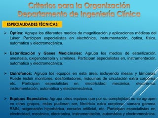 ESPECIALIDADES TÉCNICAS
 Óptica: Agrupa los diferentes medios de magnificación y aplicaciones médicas del
Láser. Participan especialistas en electrónica, instrumentación, óptica, física,
automática y electromecánica.
 Esterilización y Gases Medicinales: Agrupa los medios de esterilización,
anestesia, oxigenoterapia y similares. Participan especialistas en, instrumentación,
automática y electromecánica.
 Quirófanos: Agrupa los equipos en esta área, incluyendo mesas y lámparas.
Puede incluir monitores, desfibriladores, máquinas de circulación extra corpórea,
etc. Participan especialistas en, electricidad, mecánica, electrónica,
instrumentación, automática y electromecánica.
 Equipos Especiales: Agrupa otros equipos que por su complejidad no se agrupen
en otros grupos, estos pudieran ser, litrotricia extra corpórea, cámara gamma,
RMN, oxigenación hiperbárica, corazón artificial, etc. Participan especialistas en,
electricidad, mecánica, electrónica, instrumentación, automática y electromecánica.
 