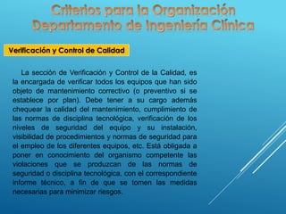 Verificación y Control de Calidad
La sección de Verificación y Control de la Calidad, es
la encargada de verificar todos los equipos que han sido
objeto de mantenimiento correctivo (o preventivo si se
establece por plan). Debe tener a su cargo además
chequear la calidad del mantenimiento, cumplimiento de
las normas de disciplina tecnológica, verificación de los
niveles de seguridad del equipo y su instalación,
visibilidad de procedimientos y normas de seguridad para
el empleo de los diferentes equipos, etc. Está obligada a
poner en conocimiento del organismo competente las
violaciones que se produzcan de las normas de
seguridad o disciplina tecnológica, con el correspondiente
informe técnico, a fin de que se tomen las medidas
necesarias para minimizar riesgos.
 