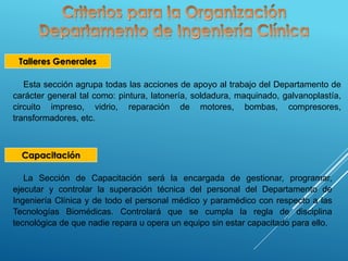 Talleres Generales
Esta sección agrupa todas las acciones de apoyo al trabajo del Departamento de
carácter general tal como: pintura, latonería, soldadura, maquinado, galvanoplastía,
circuito impreso, vidrio, reparación de motores, bombas, compresores,
transformadores, etc.
Capacitación
La Sección de Capacitación será la encargada de gestionar, programar,
ejecutar y controlar la superación técnica del personal del Departamento de
Ingeniería Clínica y de todo el personal médico y paramédico con respecto a las
Tecnologías Biomédicas. Controlará que se cumpla la regla de disciplina
tecnológica de que nadie repara u opera un equipo sin estar capacitado para ello.
 