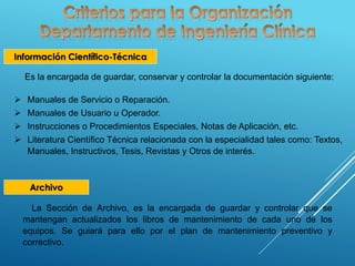 Información Científico-Técnica
Es la encargada de guardar, conservar y controlar la documentación siguiente:
 Manuales de Servicio o Reparación.
 Manuales de Usuario u Operador.
 Instrucciones o Procedimientos Especiales, Notas de Aplicación, etc.
 Literatura Científico Técnica relacionada con la especialidad tales como: Textos,
Manuales, Instructivos, Tesis, Revistas y Otros de interés.
Archivo
La Sección de Archivo, es la encargada de guardar y controlar que se
mantengan actualizados los libros de mantenimiento de cada uno de los
equipos. Se guiará para ello por el plan de mantenimiento preventivo y
correctivo.
 