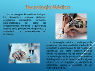 Las tecnologías biomédicas incluyen
los dispositivos, equipos, sistemas,
programas, suministros, fármacos,
biotecnológicos, así como los
procedimientos médicos y quirúrgicos
usados en la prevención, diagnóstico, y
tratamiento de enfermedades en
humanos.
La tecnología médica contribuye a la
prevención de enfermedades mediante la
protección o disminución de los riesgos de
ocurrencia, así como también permite
limitar los impactos de las enfermedades.
La tecnología es la principal herramienta
del diagnóstico a fin de obtener los signos
clínicos con el propósito de identificar la
naturaleza, causa y extensión de un
evento patológico.
 