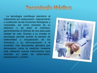 La tecnología contribuye asimismo al
tratamiento por restauración, mejoramiento
o sustitución de las funciones fisiológicas y
corporales, así como previene de su
deterioro o de dolor al individuo,
garantizándole el disfrute de una adecuada
calidad de vida. Gracias a su empleo la
tecnología permite acortar el periodo de
enfermedad o recuperación de los
individuos y su reincorporación a la
sociedad. Hay abundantes ejemplos que
demuestran como la medicina moderna
está utilizando nuevos instrumentos para
extender su poder de observación,
manipulación y control.
 