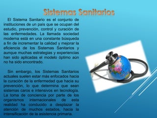 El Sistema Sanitario es el conjunto de
instituciones de un país que se ocupan del
estudio, prevención, control y curación de
las enfermedades. La llamada sociedad
moderna está en una constante búsqueda
a fin de incrementar la calidad y mejorar la
eficiencia de los Sistemas Sanitarios y
aunque muchas estrategias y experiencias
han sido aplicadas el modelo óptimo aún
no ha sido encontrado.
Sin embargo, los Sistemas Sanitarios
actuales suelen estar más enfocados hacia
la curación de la enfermedad que hacia su
prevención, lo que determina que sean
sistemas caros e intensivos en tecnología.
La toma de conciencia por parte de los
organismos internacionales de esta
realidad ha conducido a desplazar la
atención de muchos estados, hacia la
intensificación de la asistencia primaria.
 