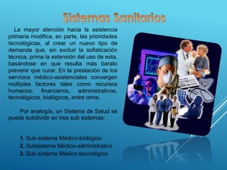 La mayor atención hacia la asistencia
primaria modifica, en parte, las prioridades
tecnológicas, al crear un nuevo tipo de
demanda que, sin excluir la sofisticación
técnica, prima la extensión del uso de esta,
basándose en que resulta más barato
prevenir que curar. En la prestación de los
servicios médico-asistenciales convergen
múltiples factores tales como recursos
humanos, financieros, administrativos,
tecnológicos, biológicos, entre otros.
Por analogía, un Sistema de Salud se
puede subdividir en tres sub sistemas:
1. Sub-sistema Médico-biológico
2. Subsistema Médico-administrativo
3. Sub-sistema Médico-tecnológico
 