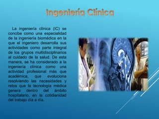 La ingeniería clínica (IC) se
concibe como una especialidad
de la ingeniería biomédica en la
que el ingeniero desarrolla sus
actividades como parte integral
de los grupos multidisciplinarios
al cuidado de la salud. De esta
manera, se ha considerado a la
ingeniería clínica como una
actividad profesional más que
académica, que evoluciona
resolviendo las necesidades y
retos que la tecnología médica
genera dentro del ámbito
hospitalario, en la cotidianidad
del trabajo día a día.
 