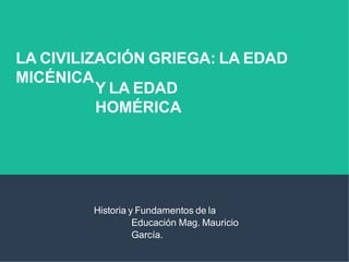 LA CIVILIZACIÓN GRIEGA: LA EDAD
MICÉNICA
Y LA EDAD
HOMÉRICA
Historia y Fundamentos de la
Educación Mag. Mauricio
García.
 