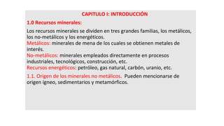 CAPITULO I: INTRODUCCIÓN
1.0 Recursos minerales:
Los recursos minerales se dividen en tres grandes familias, los metálicos,
los no-metálicos y los energéticos.
Metálicos: minerales de mena de los cuales se obtienen metales de
interés.
No-metálicos: minerales empleados directamente en procesos
industriales, tecnológicos, construcción, etc.
Recursos energéticos: petróleo, gas natural, carbón, uranio, etc.
1.1. Origen de los minerales no metálicos. Pueden mencionarse de
origen ígneo, sedimentarios y metamórficos.
 