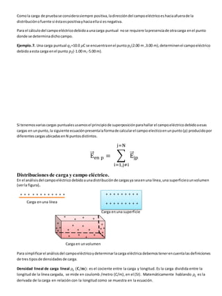 Comola carga de pruebase considerasiempre positiva,ladireccióndel campoeléctricoeshaciaafuerade la
distribuciónofuente si éstaespositivayhaciaellasi esnegativa.
Para el cálculodel campoeléctricodebidoaunacarga puntual nose requiere lapresenciade otracarga enel punto
donde se determinadichocampo.
Ejemplo.7. Una carga puntual 𝑞1=10.0 𝜇C se encuentraenel punto 𝑝1(2.00 m ,3.00 m),determinenel campoeléctrico
debido aesta carga enel punto 𝑝2(-1.00 m,-5.00 m).
Si tenemosvariascargas puntualesusamosel principiode superposiciónparahallar el campoeléctrico debidoaesas
cargas en unpunto, la siguiente ecuación presentalaformade calcularel campo electicoenunpunto(p) producidopor
diferentescargas ubicadasen N puntosdistintos.
E
⃗
⃗⃗en p = ∑ E
⃗
⃗⃗jp
j=N
i=1,j≠i
Distribuciones de carga y campo eléctrico.
En el análisisdel campoeléctrico debidoaunadistribución de cargasya seaenuna línea,una superficieounvolumen
(verla figura).
Carga enuna línea
Carga enuna superficie
Carga en unvolumen
Para simplificarel análisisdel campoeléctricoydeterminarlacarga eléctrica debemostenerencuentalas definiciones
de tres tiposde densidades de carga.
Densidad lineal de carga lineal 𝜌𝐿 (𝐂/𝐦): es el cociente entre la carga y longitud. Es la carga dividida entre la
longitud de la línea cargada, se mide en coulomb /metro (C/m), en el (SI). Matemáticamente hablando 𝜌𝐿 es la
derivada de la carga en relación con la longitud como se muestra en la ecuación.
+ + + + + + + + + + + +
+
++++++++
+ + + + + + + + +
+ + + + + + + + +
+ +
+
+
+
+ +
+
+
+
+
+
+
+
+
+ +
+
+
+
+
 