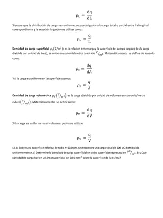 ρL =
dq
dL
Siempre que la distribución de carga sea uniforme, se puede igualar a la carga total o parcial entre la longitud
correspondiente y la ecuación la podemos utilizar como.
ρL =
q
L
Densidad de carga superficial 𝜌𝑠(𝐂/m2
): esla relación entre cargay la superficiedel cuerpocargado (esla carga
divididapor unidad de área), se mide en coulomb/metro cuadrado 𝐶
𝑚2
⁄ . Matemáticamente se define de acuerdo
como.
𝜌𝑠 =
𝑑𝑞
𝑑𝐴
Y si la carga es uniforme enlasuperficie usamos:
𝜌𝑠 =
𝑞
𝐴
Densidad de carga volumétrica 𝜌𝑉 (𝐶
𝑚3
⁄ ): es la carga dividida por unidad de volumen en coulomb/metro
cubico(𝐶
𝑚3
⁄ ). Matemáticamente se define como:
ρV =
dq
dV
Si la carga es uniforme en el volumen podemos utilizar:
ρV =
q
V
EJ. 8. Sobre una superficie esféricade radio 𝑟=10.0 cm, se encuentraunacarga total de 100 𝜇C distribuida
uniformemente.a) Determine ladensidadde cargasuperficial endichasuperficieexpresadaen
μC
𝑚2
⁄ .b) ¿Qué
cantidadde carga hay enun áreasuperficial de 10.0 𝑚𝑚2 sobre la superficie de laesfera?
 