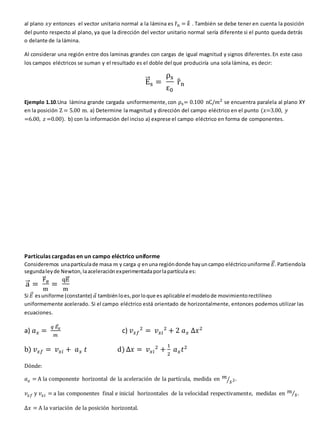 al plano 𝑥𝑦 entonces el vector unitario normal a la lámina es r
̂n = 𝑘
̂ . También se debe tener en cuenta la posición
del punto respecto al plano, ya que la dirección del vector unitario normal sería diferente si el punto queda detrás
o delante de la lámina.
Al considerar una región entre dos laminas grandes con cargas de igual magnitud y signos diferentes.En este caso
los campos eléctricos se suman y el resultado es el doble del que produciría una sola lámina, es decir:
E
⃗
⃗⃗s =
ρs
ε0
r
̂n
Ejemplo 1.10.Una lámina grande cargada uniformemente,con ρs= 0.100 nC/𝑚2
se encuentra paralela al plano XY
en la posición Z = 5.00 m. a) Determine la magnitud y dirección del campo eléctrico en el punto (𝑥=3.00, 𝑦
=6.00, 𝑧 =0.00). b) con la información del inciso a) exprese el campo eléctrico en forma de componentes.
Partículas cargadas en un campo eléctrico uniforme
Consideremos unapartículade masa 𝑚 y carga 𝑞 enuna regióndonde hayuncampo eléctricouniforme 𝐸
⃗⃗.Partiendola
segundaleyde Newton,laaceleraciónexperimentadaporlapartícula es:
a
⃗⃗ =
F
⃗
⃗⃗e
m
=
qE
⃗
⃗⃗
m
Si 𝐸
⃗⃗ esuniforme (constante) 𝑎
⃗ tambiénloes,porloque es aplicable el modelode movimientorectilíneo
uniformemente acelerado. Si el campo eléctrico está orientado de horizontalmente, entonces podemos utilizar las
ecuaciones.
a) 𝑎𝑥 =
𝑞 𝐸
⃗
⃗𝑥
𝑚
c) 𝑣𝑥𝑓
2
= 𝑣𝑥𝑖
2
+ 2 𝑎𝑥 ∆𝑥2
b) 𝑣𝑥𝑓 = 𝑣𝑥𝑖 + 𝑎𝑥 𝑡 d) ∆𝑥 = 𝑣𝑥𝑖
2
+
1
2
𝑎𝑥𝑡2
Dónde:
𝑎𝑥 = A la componente horizontal de la aceleración de la partícula, medida en 𝑚
𝑠2
⁄ .
𝑣𝑥𝑓 y 𝑣𝑥𝑖 = a las componentes final e inicial horizontales de la velocidad respectivamente, medidas en 𝑚
𝑠
⁄ .
∆𝑥 = A la variación de la posición horizontal.
 
