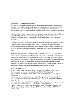 Conductor en equilibrioelectrostático
Un conductor esun material donde lascargasse puedenmoverlibremente.Se dice que un
conductorestá enequilibrio electrostáticocuandolascargasen este se encuentranenuna
posiciónfija,aunque el conductortengaunacarga netapositivaonegativa.Enestas
condicionesunconductorenequilibrioelectrostáticocumple conlassiguientescaracterísticas:
1. Sí el conductorobtiene unacarga neta,dichacarga se propagarápidamente (𝑡≈10−9s) hacia
la superficiedel conductor,dejandounacarganeta igual a ceroen el interior.Esta
configuraciónde carga provocaque el campo eléctricoseaigual acero enel interiordel
conductor.
2. El campo eléctricoenlasuperficieexteriordel conductoresperpendicularadichasuperficie
y proporcional ala densidadsuperficial de carga 𝜌𝑠 . La magnituddel campoeléctricoes
máximaenlospuntosde la superficie conmenorradiode curvatura(donde haypuntas).Una
aplicaciónde estapropiedadesel pararrayos,verdetallesenlapágina523 de (Wilsonetal.
2007).
Blindaje electromagnéticodentro de un conductor.Cuandoactúaun campoeléctrico
externosobre unconductor,loselectronesse muevenhaciaunextremode lasuperficiedel
conductor, el otro extremoquedacargadopositivamente,estadistribucióncreauncampo
eléctricointernoque se opone al campoeléctricointerno,de modoque el campoeléctricoen
interiorresultasercero.Nosoloel campoeléctricoesanuladosinotambiénloscampos
magnéticos,de modoque lasseñalesutilizadasentelecomunicaciones(celulares,laradio,la
televisión) se ven anuladasparcial ototalmente debidoacubiertasmetálicas.
Referencias bibliográficas
Alcaraz i Sendra, Olga, José López López, y Vicente López Solanas. 2006. Física:
Problemas y ejercicios resueltos. 6.a ed. España: PERSON Prentice Hall.
Hayt Jr., William H., y John A. Buck. 2006. Teoría electromagnética. 6. a ed. México:
McGraw Hill.
Sears, Francis W., Mark W. Zemansky, Hugh D. Young, y Roger A. Freedman. 2009.
Física Universitaria con Física Moderna Volumen 2. Vol. 2. 12. a ed. México: PERSON
EDUCACIÓN.
Serway, Raymond A., y John W. Jr. Jewett. 2009. Física Para Ciencias e Ingenierías con
Física Moderna Volumen 2. Vol. 2. 7.a ed. México: Cengage Learning.
Tippens, Paul. E. 2011. Física: conceptos y aplicaciones. 7.a ed. México: McGraw Hill.
Wilson, Jerry, Anthony J. Buffa, y Bo Lou. 2007. Física. 6.a ed. México: PERSON
EDUCACIÓN.
 