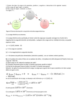 1. Existen dos tipos de cargas en la naturaleza, positivas y negativas e interactúan de la siguiente manera.
a) Dos cargas de igual signo se repelen.
b) Dos cargas de signos contrarios se atraen.
Ver figura # 1.
figura # 1fuerza de atracción o repulsiónentredoscargaseléctricas.
2. La carga eléctrica se conserva.
3. la carga eléctrica esta cuantizada, el menor valor de carga que se puede conseguir es el valor de la
magnitud de la carga del electrón y/o del protón, cualquier otra carga será un múltiplo de estas y se puede
expresar como:
𝑞 = 𝑛 (±|𝑒|), donde. (1)
𝑞 = A la carga en cuestión.
|𝑒| = A la magnitud de la carga del electrón.
𝑛 = Al número de partículas elementales (electrón o protón), 𝑛 es un número entero positivo.
Ej. 1. Un pedazo de ceda se frota con un pedazo de vidrio, sí el pedazo de vidrio después de frotarlo tiene una
carga de + 30.0 mC.
a) ¿Qué carga en mC adquirió el pedazo de ceda?
b) ¿Cuántos electrones gano la ceda? ¿Cuántos electrones perdió el vidrio?
c) ¿Cuál de los dos gano masa el vidrio o la ceda? Y ¿Cuánta masa gano?
Solución. Se aplica la conservación de la carga, la carga que se gana más la que se pierde en el otro cuerpo
debe ser igual a cero:
a) 𝑞𝑐𝑒𝑑𝑎 + 𝑞𝑣𝑖𝑑𝑟𝑖𝑜 = 0 ⇒ 𝑞𝑐𝑒𝑑𝑎 = − 𝑞𝑣𝑖𝑑𝑟𝑖𝑜 = −(+ 30.0 mC. ) =
− 30.0 mC.
Se usa la cuantización de la carga, se despeja 𝑛 de la fórmula q = n (±|e|), (1):
b) 𝑛=
𝑞𝑐𝑒𝑑𝑎
−|𝑒|
=
− 30.0× 10−3 𝐶
−1.602×10−19 𝐶
= 1.873 × 1017
El vidrioperdió 1.873 × 1017
electrones
C) La ceda gano 1.873 × 1017
electronesylamasaque gano esde:
𝑚𝑐𝑒𝑑𝑎 = 𝑛 × 𝑚𝑒𝑙é𝑐𝑡𝑟𝑜𝑛 = (1.873× 1017)(9.109× 10−31) kg
+ + + +
+ + + +
+ + + +
+ + + +
+ + + +
+ + + +
- - - - - -
- - - - - -
- - - - - -
𝐹
⃗
𝑞2
𝐹
⃗
𝑞2
𝐹
⃗
𝑞1
𝐹
⃗
𝑞3
𝐹
⃗
𝑞3
𝐹
⃗
𝑞1
𝑞1
𝑞3
𝑞2
 
