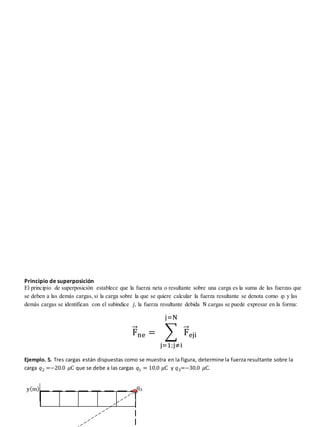 Principio de superposición
El principio de superposición establece que la fuerza neta o resultante sobre una carga es la suma de las fuerzas que
se deben a las demás cargas, si la carga sobre la que se quiere calcular la fuerza resultante se denota como 𝑞𝑖 y las
demás cargas se identifican con el subíndice 𝑗, la fuerza resultante debida N cargas se puede expresar en la forma:
F
⃗⃗ne = ∑ F
⃗⃗eji
j=N
j=1;j≠i
Ejemplo. 5. Tres cargas están dispuestas como se muestra en la figura, determine la fuerza resultante sobre la
carga 𝑞2 =−20.0 𝜇C que se debe a las cargas 𝑞1 = 10.0 𝜇C y 𝑞3=−30.0 𝜇C.
q3
y(m)
 