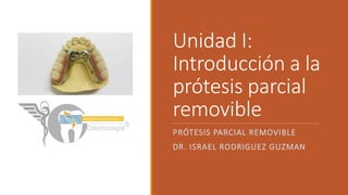 Unidad I:
Introducción a la
prótesis parcial
removible
PRÓTESIS PARCIAL REMOVIBLE
DR. ISRAEL RODRIGUEZ GUZMAN
 