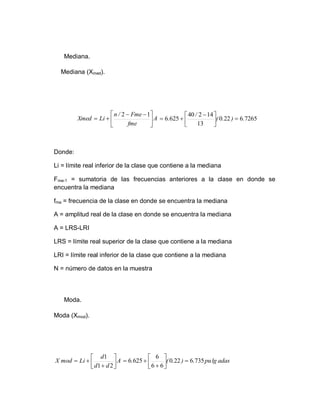 Mediana.
Mediana (Xmed).
Donde:
Li = límite real inferior de la clase que contiene a la mediana
Fme-1 = sumatoria de las frecuencias anteriores a la clase en donde se
encuentra la mediana
fme = frecuencia de la clase en donde se encuentra la mediana
A = amplitud real de la clase en donde se encuentra la mediana
A = LRS-LRI
LRS = límite real superior de la clase que contiene a la mediana
LRI = límite real inferior de la clase que contiene a la mediana
N = número de datos en la muestra
Moda.
Moda (Xmod).
A
fme
Fme
/
n
Li
Xmed 




 



1
2
7265
6
22
0
13
14
2
40
625
6 .
)
.
(
/
. 





 


A
d
d
d
Li
mod
X 








2
1
1
adas
lg
pu
.
)
.
(
. 735
6
22
0
6
6
6
625
6 









 