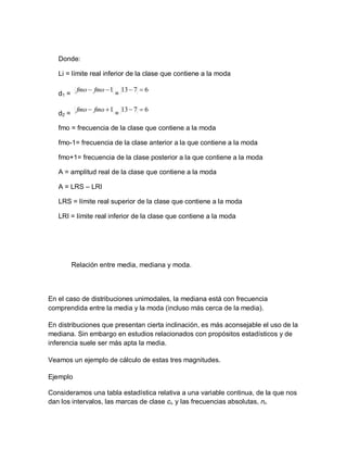 Donde:
Li = límite real inferior de la clase que contiene a la moda
d1 = =
d2 = =
fmo = frecuencia de la clase que contiene a la moda
fmo-1= frecuencia de la clase anterior a la que contiene a la moda
fmo+1= frecuencia de la clase posterior a la que contiene a la moda
A = amplitud real de la clase que contiene a la moda
A = LRS – LRI
LRS = límite real superior de la clase que contiene a la moda
LRI = límite real inferior de la clase que contiene a la moda
Relación entre media, mediana y moda.
En el caso de distribuciones unimodales, la mediana está con frecuencia
comprendida entre la media y la moda (incluso más cerca de la media).
En distribuciones que presentan cierta inclinación, es más aconsejable el uso de la
mediana. Sin embargo en estudios relacionados con propósitos estadísticos y de
inferencia suele ser más apta la media.
Veamos un ejemplo de cálculo de estas tres magnitudes.
Ejemplo
Consideramos una tabla estadística relativa a una variable continua, de la que nos
dan los intervalos, las marcas de clase ci, y las frecuencias absolutas, ni.
1

 fmo
fmo 6
7
13 

1

 fmo
fmo 6
7
13 

 