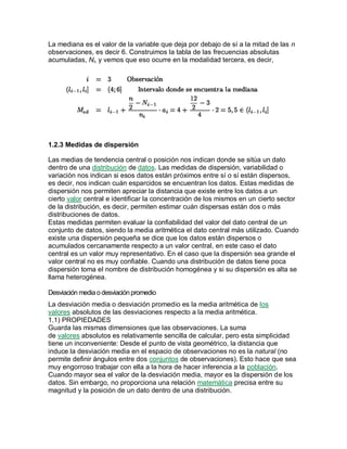 La mediana es el valor de la variable que deja por debajo de sí a la mitad de las n
observaciones, es decir 6. Construimos la tabla de las frecuencias absolutas
acumuladas, Ni, y vemos que eso ocurre en la modalidad tercera, es decir,
1.2.3 Medidas de dispersión
Las medias de tendencia central o posición nos indican donde se sitúa un dato
dentro de una distribución de datos. Las medidas de dispersión, variabilidad o
variación nos indican si esos datos están próximos entre sí o sí están dispersos,
es decir, nos indican cuán esparcidos se encuentran los datos. Estas medidas de
dispersión nos permiten apreciar la distancia que existe entre los datos a un
cierto valor central e identificar la concentración de los mismos en un cierto sector
de la distribución, es decir, permiten estimar cuán dispersas están dos o más
distribuciones de datos.
Estas medidas permiten evaluar la confiabilidad del valor del dato central de un
conjunto de datos, siendo la media aritmética el dato central más utilizado. Cuando
existe una dispersión pequeña se dice que los datos están dispersos o
acumulados cercanamente respecto a un valor central, en este caso el dato
central es un valor muy representativo. En el caso que la dispersión sea grande el
valor central no es muy confiable. Cuando una distribución de datos tiene poca
dispersión toma el nombre de distribución homogénea y si su dispersión es alta se
llama heterogénea.
Desviación mediaodesviaciónpromedio
La desviación media o desviación promedio es la media aritmética de los
valores absolutos de las desviaciones respecto a la media aritmética.
1.1) PROPIEDADES
Guarda las mismas dimensiones que las observaciones. La suma
de valores absolutos es relativamente sencilla de calcular, pero esta simplicidad
tiene un inconveniente: Desde el punto de vista geométrico, la distancia que
induce la desviación media en el espacio de observaciones no es la natural (no
permite definir ángulos entre dos conjuntos de observaciones). Esto hace que sea
muy engorroso trabajar con ella a la hora de hacer inferencia a la población.
Cuando mayor sea el valor de la desviación media, mayor es la dispersión de los
datos. Sin embargo, no proporciona una relación matemática precisa entre su
magnitud y la posición de un dato dentro de una distribución.
 