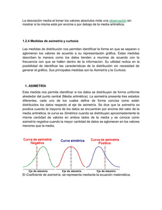 La desviación media al tomar los valores absolutos mide una observación sin
mostrar si la misma está por encima o por debajo de la media aritmética.
1.2.4 Medidas de asimetría y curtosis
Las medidas de distribución nos permiten identificar la forma en que se separan o
aglomeran los valores de acuerdo a su representación gráfica. Estas medidas
describen la manera como los datos tienden a reunirse de acuerdo con la
frecuencia con que se hallen dentro de la información. Su utilidad radica en la
posibilidad de identificar las características de la distribución sin necesidad de
generar el gráfico. Sus principales medidas son la Asimetría y la Curtosis.
1. ASIMETRÍA
Esta medida nos permite identificar si los datos se distribuyen de forma uniforme
alrededor del punto central (Media aritmética). La asimetría presenta tres estados
diferentes, cada uno de los cuales define de forma concisa como están
distribuidos los datos respecto al eje de asimetría. Se dice que la asimetría es
positiva cuando la mayoría de los datos se encuentran por encima del valor de la
media aritmética, la curva es Simétrica cuando se distribuyen aproximadamente la
misma cantidad de valores en ambos lados de la media y se conoce como
asimetría negativa cuando la mayor cantidad de datos se aglomeran en los valores
menores que la media.
El Coeficiente de asimetría, se representa mediante la ecuación matemática,
 