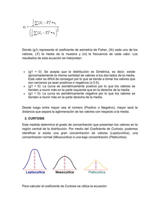 Donde (g1) representa el coeficiente de asimetría de Fisher, (Xi) cada uno de los
valores, ( ) la media de la muestra y (ni) la frecuencia de cada valor. Los
resultados de esta ecuación se interpretan:
 (g1 = 0): Se acepta que la distribución es Simétrica, es decir, existe
aproximadamente la misma cantidad de valores a los dos lados de la media.
Este valor es difícil de conseguir por lo que se tiende a tomar los valores que
son cercanos ya sean positivos o negativos (± 0.5).
 (g1 > 0): La curva es asimétricamente positiva por lo que los valores se
tienden a reunir más en la parte izquierda que en la derecha de la media.
 (g1 < 0): La curva es asimétricamente negativa por lo que los valores se
tienden a reunir más en la parte derecha de la media.
Desde luego entre mayor sea el número (Positivo o Negativo), mayor será la
distancia que separa la aglomeración de los valores con respecto a la media.
2. CURTOSIS
Esta medida determina el grado de concentración que presentan los valores en la
región central de la distribución. Por medio del Coeficiente de Curtosis, podemos
identificar si existe una gran concentración de valores (Leptocúrtica), una
concentración normal (Mesocúrtica) ó una baja concentración (Platicúrtica).
Para calcular el coeficiente de Curtosis se utiliza la ecuación:
 