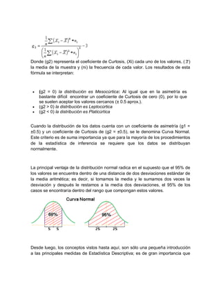 Donde (g2) representa el coeficiente de Curtosis, (Xi) cada uno de los valores, ( )
la media de la muestra y (ni) la frecuencia de cada valor. Los resultados de esta
fórmula se interpretan:
 (g2 = 0) la distribución es Mesocúrtica: Al igual que en la asimetría es
bastante difícil encontrar un coeficiente de Curtosis de cero (0), por lo que
se suelen aceptar los valores cercanos (± 0.5 aprox.).
 (g2 > 0) la distribución es Leptocúrtica
 (g2 < 0) la distribución es Platicúrtica
Cuando la distribución de los datos cuenta con un coeficiente de asimetría (g1 =
±0.5) y un coeficiente de Curtosis de (g2 = ±0.5), se le denomina Curva Normal.
Este criterio es de suma importancia ya que para la mayoría de los procedimientos
de la estadística de inferencia se requiere que los datos se distribuyan
normalmente.
La principal ventaja de la distribución normal radica en el supuesto que el 95% de
los valores se encuentra dentro de una distancia de dos desviaciones estándar de
la media aritmética; es decir, si tomamos la media y le sumamos dos veces la
desviación y después le restamos a la media dos desviaciones, el 95% de los
casos se encontraría dentro del rango que compongan estos valores.
Desde luego, los conceptos vistos hasta aquí, son sólo una pequeña introducción
a las principales medidas de Estadística Descriptiva; es de gran importancia que
 
