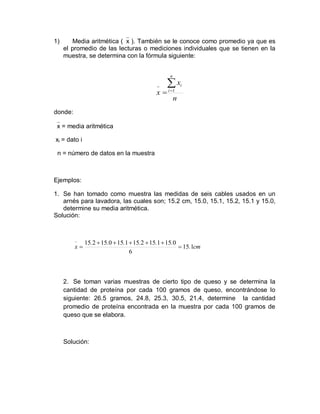 1) Media aritmética (x ). También se le conoce como promedio ya que es
el promedio de las lecturas o mediciones individuales que se tienen en la
muestra, se determina con la fórmula siguiente:
donde:
x = media aritmética
xi = dato i
n = número de datos en la muestra
Ejemplos:
1. Se han tomado como muestra las medidas de seis cables usados en un
arnés para lavadora, las cuales son; 15.2 cm, 15.0, 15.1, 15.2, 15.1 y 15.0,
determine su media aritmética.
Solución:
2. Se toman varias muestras de cierto tipo de queso y se determina la
cantidad de proteína por cada 100 gramos de queso, encontrándose lo
siguiente: 26.5 gramos, 24.8, 25.3, 30.5, 21.4, determine la cantidad
promedio de proteína encontrada en la muestra por cada 100 gramos de
queso que se elabora.
Solución:
n
x
x
n
i
i



 1
cm
.
.
.
.
.
.
.
x 1
15
6
0
15
1
15
2
15
1
15
0
15
2
15








 