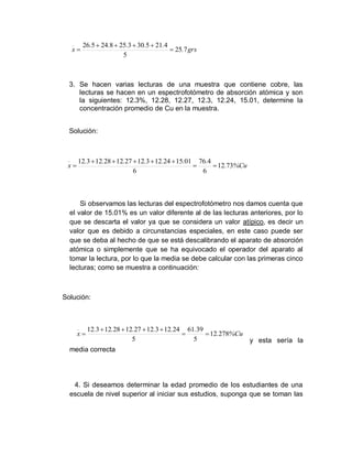 3. Se hacen varias lecturas de una muestra que contiene cobre, las
lecturas se hacen en un espectrofotómetro de absorción atómica y son
la siguientes: 12.3%, 12.28, 12.27, 12.3, 12.24, 15.01, determine la
concentración promedio de Cu en la muestra.
Solución:
Si observamos las lecturas del espectrofotómetro nos damos cuenta que
el valor de 15.01% es un valor diferente al de las lecturas anteriores, por lo
que se descarta el valor ya que se considera un valor atípico, es decir un
valor que es debido a circunstancias especiales, en este caso puede ser
que se deba al hecho de que se está descalibrando el aparato de absorción
atómica o simplemente que se ha equivocado el operador del aparato al
tomar la lectura, por lo que la media se debe calcular con las primeras cinco
lecturas; como se muestra a continuación:
Solución:
y esta sería la
media correcta
4. Si deseamos determinar la edad promedio de los estudiantes de una
escuela de nivel superior al iniciar sus estudios, suponga que se toman las
grs
.
.
.
.
.
.
x
_
7
25
5
4
21
5
30
3
25
8
24
5
26






Cu
%
.
.
.
.
.
.
.
.
x
_
73
12
6
4
76
6
01
15
24
12
3
12
27
12
28
12
3
12








Cu
%
.
.
.
.
.
.
.
x
_
278
12
5
39
61
5
24
12
3
12
27
12
28
12
3
12







 