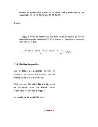 edades de algunos de los alumnos de cierta clase y estas son las que
siguen: 20, 18, 18, 19, 18, 19, 35, 20, 18, 18, 19.
Solución:
Luego, la media se determinará con solo 10 de las edades ya que es
necesario descartar la edad de 35 años, que es un dato atípico o un caso
especial, por lo que;
1.1.3 Medidas de posición.
Las medidas de posición dividen un
conjunto de datos en grupos con el
mismo número de individuos.
Para calcular las medidas de posición
es necesario que los datos estén
ordenados de menor a mayor.
La medidas de posición son:
Cuartiles
años
.
x
_
7
18
10
187
10
19
18
18
20
19
18
19
18
18
20












 