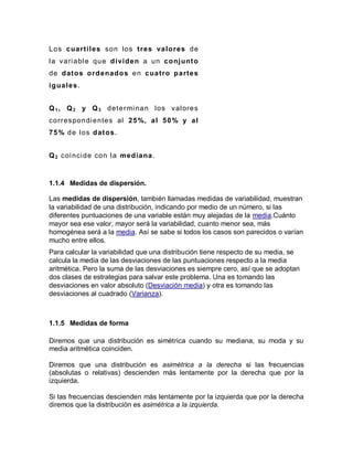 Los cuartiles son los tres valores de
la variable que dividen a un conjunto
de datos ordenados en cuatro partes
iguales.
Q1, Q2 y Q3 determinan los valores
correspondientes al 25%, al 50% y al
75% de los datos.
Q2 coincide con la mediana.
1.1.4 Medidas de dispersión.
Las medidas de dispersión, también llamadas medidas de variabilidad, muestran
la variabilidad de una distribución, indicando por medio de un número, si las
diferentes puntuaciones de una variable están muy alejadas de la media.Cuánto
mayor sea ese valor, mayor será la variabilidad, cuanto menor sea, más
homogénea será a la media. Así se sabe si todos los casos son parecidos o varían
mucho entre ellos.
Para calcular la variabilidad que una distribución tiene respecto de su media, se
calcula la media de las desviaciones de las puntuaciones respecto a la media
aritmética. Pero la suma de las desviaciones es siempre cero, así que se adoptan
dos clases de estrategias para salvar este problema. Una es tomando las
desviaciones en valor absoluto (Desviación media) y otra es tomando las
desviaciones al cuadrado (Varianza).
1.1.5 Medidas de forma
Diremos que una distribución es simétrica cuando su mediana, su moda y su
media aritmética coinciden.
Diremos que una distribución es asimétrica a la derecha si las frecuencias
(absolutas o relativas) descienden más lentamente por la derecha que por la
izquierda.
Si las frecuencias descienden más lentamente por la izquierda que por la derecha
diremos que la distribución es asimétrica a la izquierda.
 