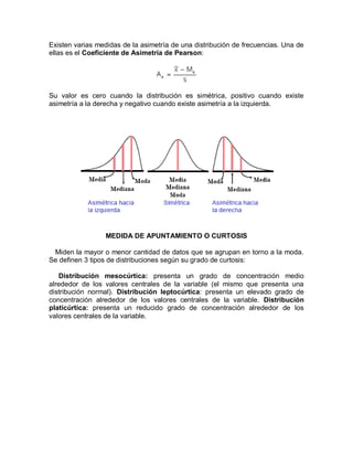 Existen varias medidas de la asimetría de una distribución de frecuencias. Una de
ellas es el Coeficiente de Asimetría de Pearson:
Su valor es cero cuando la distribución es simétrica, positivo cuando existe
asimetría a la derecha y negativo cuando existe asimetría a la izquierda.
MEDIDA DE APUNTAMIENTO O CURTOSIS
Miden la mayor o menor cantidad de datos que se agrupan en torno a la moda.
Se definen 3 tipos de distribuciones según su grado de curtosis:
Distribución mesocúrtica: presenta un grado de concentración medio
alrededor de los valores centrales de la variable (el mismo que presenta una
distribución normal). Distribución leptocúrtica: presenta un elevado grado de
concentración alrededor de los valores centrales de la variable. Distribución
platicúrtica: presenta un reducido grado de concentración alrededor de los
valores centrales de la variable.
 