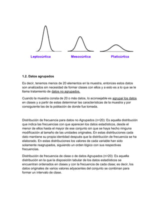 1.2. Datos agrupados
Es decir, tenemos menos de 20 elementos en la muestra, entonces estos datos
son analizados sin necesidad de formar clases con ellos y a esto es a lo que se le
llama tratamiento de datos no agrupados.
Cuando la muestra consta de 20 o más datos, lo aconsejable es agrupar los datos
en clases y a partir de estas determinar las características de la muestra y por
consiguiente las de la población de donde fue tomada.
Distribución de frecuencia para datos no Agrupados (n<20): Es aquella distribución
que indica las frecuencias con que aparecen los datos estadísticos, desde el
menor de ellos hasta el mayor de ese conjunto sin que se haya hecho ninguna
modificación al tamaño de las unidades originales. En estas distribuciones cada
dato mantiene su propia identidad después que la distribución de frecuencia se ha
elaborado. En estas distribuciones los valores de cada variable han sido
solamente reagrupados, siguiendo un orden lógico con sus respectivas
frecuencias.
Distribución de frecuencia de clase o de datos Agrupados (n>20): Es aquella
distribución en la que la disposición tabular de los datos estadísticos se
encuentran ordenados en clases y con la frecuencia de cada clase; es decir, los
datos originales de varios valores adyacentes del conjunto se combinan para
formar un intervalo de clase.
 