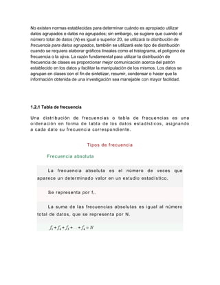 No existen normas establecidas para determinar cuándo es apropiado utilizar
datos agrupados o datos no agrupados; sin embargo, se sugiere que cuando el
número total de datos (N) es igual o superior 20, se utilizará la distribución de
frecuencia para datos agrupados, también se utilizará este tipo de distribución
cuando se requiera elaborar gráficos lineales como el histograma, el polígono de
frecuencia o la ojiva. La razón fundamental para utilizar la distribución de
frecuencia de clases es proporcionar mejor comunicación acerca del patrón
establecido en los datos y facilitar la manipulación de los mismos. Los datos se
agrupan en clases con el fin de sintetizar, resumir, condensar o hacer que la
información obtenida de una investigación sea manejable con mayor facilidad.
1.2.1 Tabla de frecuencia
Una distribución de frecuencias o tabla de frecuencias es una
ordenación en forma de tabla de los datos estadísticos, asignando
a cada dato su frecuencia correspondiente.
Tipos de frecuencia
Frecuencia absoluta
La frecuencia absoluta es el número de veces que
aparece un determinado valor en un estudio estadístico.
Se representa por fi.
La suma de las frecuencias absolutas es igual al número
total de datos, que se representa por N.
 