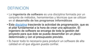 DEFINICION
• La ingeniería de software es una disciplina formada por un
conjunto de métodos, herramientas y técnicas que se utilizan
en el desarrollo de los programas informáticos
• Esta disciplina trasciende la actividad de programación, que es
el pilar fundamental a la hora de crear una aplicación. El
ingeniero de software se encarga de toda la gestión del
proyecto para que éste se pueda desarrollar en un plazo
determinado y con el presupuesto previsto.
• Es hacer todo lo necesario para producir un software de alta
calidad en el que alguien pueda confiar.
 