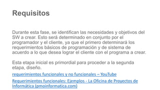 Requisitos
Durante esta fase, se identifican las necesidades y objetivos del
SW a crear. Esto será determinado en conjunto por el
programador y el cliente, ya que el primero determinará los
requerimientos básicos de programación y de sistema de
acuerdo a lo que desea lograr el cliente con el programa a crear.
Esta etapa inicial es primordial para proceder a la segunda
etapa, diseño.
requerimientos funcionales y no funcionales – YouTube
Requerimientos funcionales: Ejemplos - La Oficina de Proyectos de
Informática (pmoinformatica.com)
 