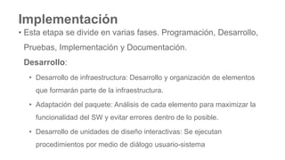 Implementación
• Esta etapa se divide en varias fases. Programación, Desarrollo,
Pruebas, Implementación y Documentación.
Desarrollo:
• Desarrollo de infraestructura: Desarrollo y organización de elementos
que formarán parte de la infraestructura.
• Adaptación del paquete: Análisis de cada elemento para maximizar la
funcionalidad del SW y evitar errores dentro de lo posible.
• Desarrollo de unidades de diseño interactivas: Se ejecutan
procedimientos por medio de diálogo usuario-sistema
 