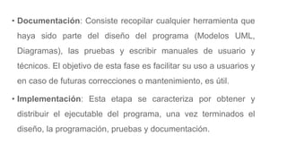 • Documentación: Consiste recopilar cualquier herramienta que
haya sido parte del diseño del programa (Modelos UML,
Diagramas), las pruebas y escribir manuales de usuario y
técnicos. El objetivo de esta fase es facilitar su uso a usuarios y
en caso de futuras correcciones o mantenimiento, es útil.
• Implementación: Esta etapa se caracteriza por obtener y
distribuir el ejecutable del programa, una vez terminados el
diseño, la programación, pruebas y documentación.
 