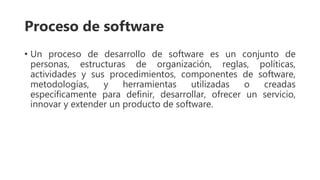 Proceso de software
• Un proceso de desarrollo de software es un conjunto de
personas, estructuras de organización, reglas, políticas,
actividades y sus procedimientos, componentes de software,
metodologías, y herramientas utilizadas o creadas
específicamente para definir, desarrollar, ofrecer un servicio,
innovar y extender un producto de software.
 