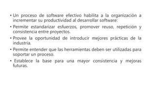 • Un proceso de software efectivo habilita a la organización a
incrementar su productividad al desarrollar software:
• Permite estandarizar esfuerzos, promover reuso, repetición y
consistencia entre proyectos.
• Provee la oportunidad de introducir mejores prácticas de la
industria.
• Permite entender que las herramientas deben ser utilizadas para
soportar un proceso.
• Establece la base para una mayor consistencia y mejoras
futuras.
 