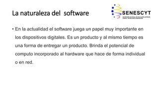 La naturaleza del software
• En la actualidad el software juega un papel muy importante en
los dispositivos digitales. Es un producto y al mismo tiempo es
una forma de entregar un producto. Brinda el potencial de
computo incorporado al hardware que hace de forma individual
o en red.
 