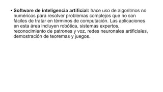 • Software de inteligencia artificial: hace uso de algoritmos no
numéricos para resolver problemas complejos que no son
fáciles de tratar en términos de computación. Las aplicaciones
en esta área incluyen robótica, sistemas expertos,
reconocimiento de patrones y voz, redes neuronales artificiales,
demostración de teoremas y juegos.
 