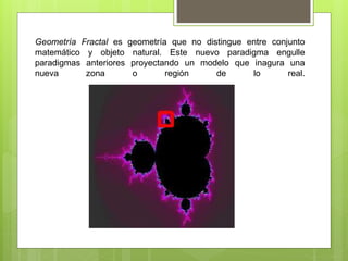 Geometría Fractal es geometría que no distingue entre conjunto
matemático y objeto natural. Este nuevo paradigma engulle
paradigmas anteriores proyectando un modelo que inagura una
nueva zona o región de lo real.
 