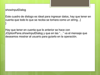 showInputDialog
Este cuadro de dislogo es ideal para ingresar datos, hay que tener en
cuenta que todo lo que se reciba se tomara como un string, .}
}
Hay que tener en cuenta que lo anterior se hace con
JOptionPane.showInputDialog y que en las “…” va el mensaje que
deseamos mostrar al usuario para guiarlo en la operación.
 