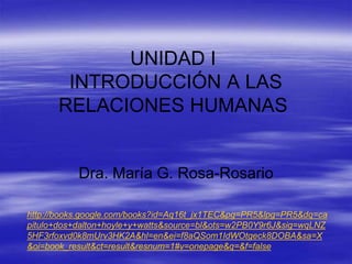 UNIDAD I
INTRODUCCIÓN A LAS
RELACIONES HUMANAS
Dra. María G. Rosa-Rosario
http://books.google.com/books?id=Aq16t_jx1TEC&pg=PR5&lpg=PR5&dq=ca
pitulo+dos+dalton+hoyle+y+watts&source=bl&ots=w2PB0Y9r6J&sig=wqLNZ
5HF3rfoxvd0k8mUrv3HK2A&hl=en&ei=f8aQSom1IdWOtgeck8DOBA&sa=X
&oi=book_result&ct=result&resnum=1#v=onepage&q=&f=false
 
