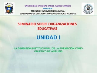UNIDAD I
LA DIMENSIÓN INSTITUCIONAL DE LA FORMACIÓN COMO
OBJETIVO DE ANÁLISIS
UNIVERSIDAD NACIONAL DANIEL ALCIDES CARRIÓN
MAESTRIA
GERENCIA E INNOVACION EDUCATIVA
ESPECIALIDAD DE GERENCIA E INNOVACIÓN EDUCATIVA PASCO
SEMINARIO SOBRE ORGANIZACIONES
EDUCATIVAS
 