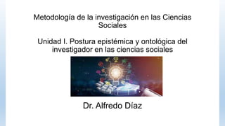 Metodología de la investigación en las Ciencias
Sociales
Unidad I. Postura epistémica y ontológica del
investigador en las ciencias sociales
Dr. Alfredo Díaz
 