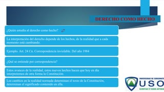 DERECHO COMO HECHO
¿Quién estudia al derecho como hecho? ¿?
La interpretación del derecho depende de los hechos, de la realidad que a cada
momento está cambiando.
Ejemplo. Art. 24 Cn. Correspondencia inviolable. Del año 1984
¿Qué se entiende por correspondencia?
Estos avances de la realidad, estos nuevos hechos hacen que hoy en día
interpretemos de otra forma la Constitución.
Los cambios en la realidad normada determinan el texto de la Constitución,
determinan el significado contenido en ella.
 
