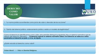 1. “La norma jurídica se entiende como juicio de valor o desvalor de las acciones”
2. “Detrás del sistema jurídico, ordenamiento jurídico, existe un modelo de legitimidad”
Como al derecho lo identificamos como valor, esto permite distinguir lo siguiente: Hay un sistema normativo que es
distinto del derecho: Ejemplos: … El derecho natural un sistema normativo ideal. Si el derecho se adecua a estos
parámetros el derecho es justo, y si no, es injusto.
¿Quién estudia al derecho como valor?
Orden Moral ---- Vida vs Libertad Religiosa.
DERECHO
COMO
VALOR
 